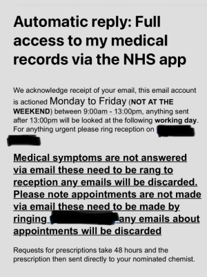 NHS app, text reads "Automatic reply:Full access to my NHS records via the NHS app. We acknowledge receipt of your email, this email account is actioned Monday to Friday (NOT AT THE WEEKEND) between 9:00 am and 13:00 pm, anything sent after 13:00 pm will be looked at the following working day. For anything urgent please ring reception on [redacted]." The second half says slightly aggressively that medical symptoms must not be conveyed via email but rang into reception. 