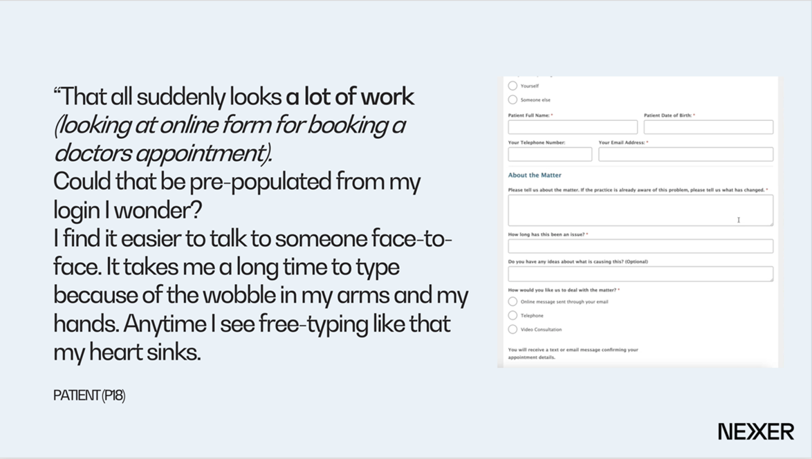 An exerpt from user research carried out with NIhR - image shows a form, with quote beside it reading "That all suddenyl looks a lot of work (looking at online form for booking a doctors appointment). Could that be pre-populated from my login I wonder? I find it easier to talk to someone face-to-face. It takes me a long time to type because of the wobble in my arms and my hands. Anytime I see free-typing like that my heart sinks" - Patient 18